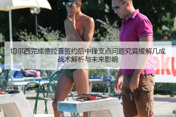 切尔西完成德拉普签约后中锋支点问题究竟缓解几成战术解析与未来影响