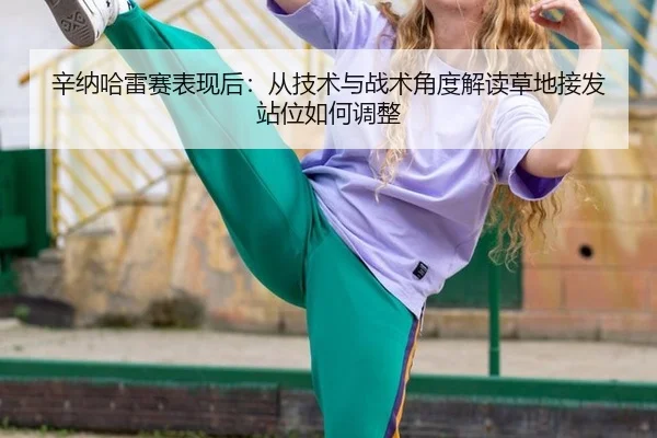 辛纳哈雷赛表现后：从技术与战术角度解读草地接发站位如何调整