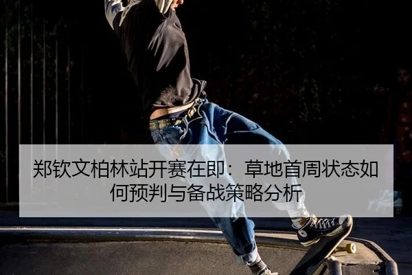 郑钦文柏林站开赛在即：草地首周状态如何预判与备战策略分析